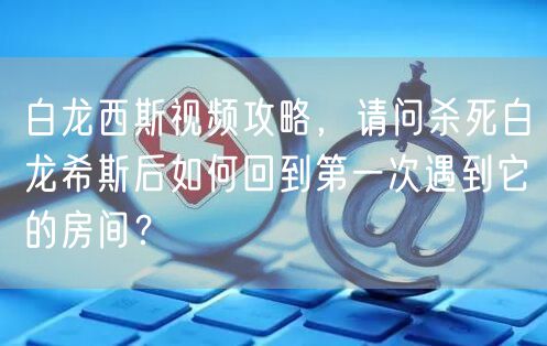 白龙西斯视频攻略，请问杀死白龙希斯后如何回到第一次遇到它的房间？