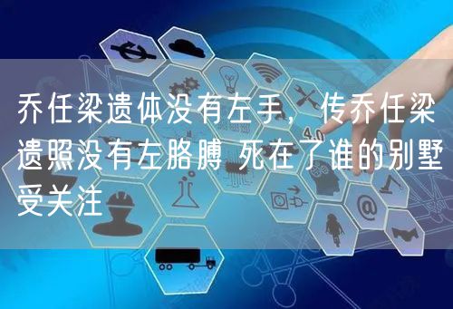 乔任梁遗体没有左手，传乔任梁遗照没有左胳膊 死在了谁的别墅受关注