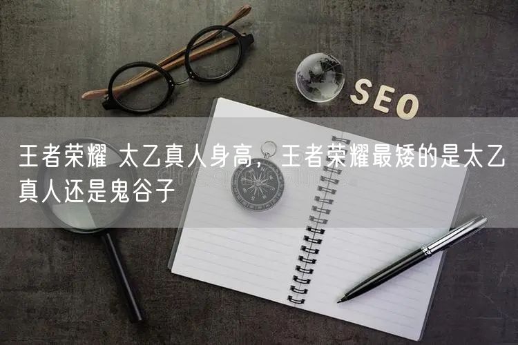 王者荣耀 太乙真人身高，王者荣耀最矮的是太乙真人还是鬼谷子