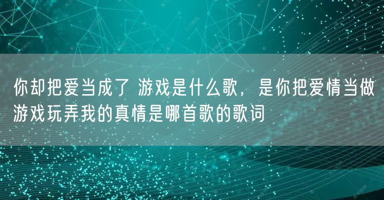 你却把爱当成了 游戏是什么歌，是你把爱情当做游戏玩弄我的真情是哪首歌的歌词