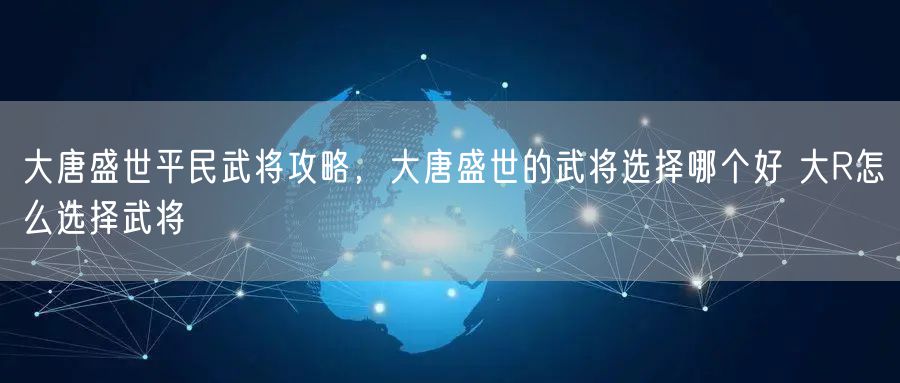 大唐盛世平民武将攻略，大唐盛世的武将选择哪个好 大R怎么选择武将