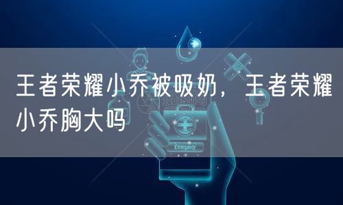 王者荣耀小乔被吸奶，王者荣耀小乔胸大吗