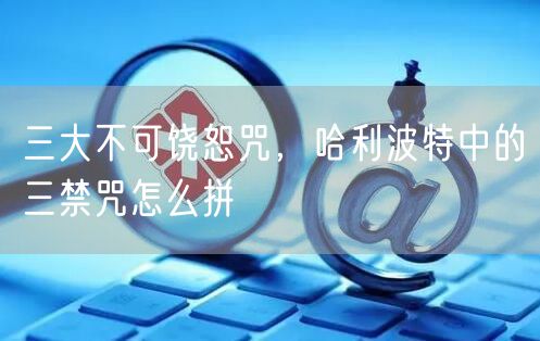 三大不可饶恕咒，哈利波特中的三禁咒怎么拼