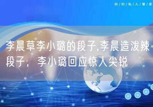 李晨草李小璐的段子,李晨造泼辣段子，李小璐回应惊人尖锐