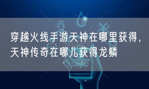 穿越火线手游天神在哪里获得，天神传奇在哪儿获得龙鳞