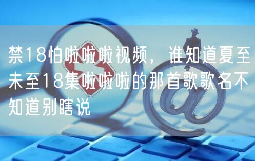 禁18怕啦啦啦视频，谁知道夏至未至18集啦啦啦的那首歌歌名不知道别瞎说