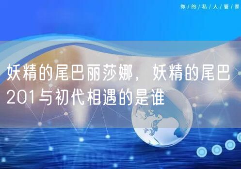 妖精的尾巴丽莎娜，妖精的尾巴 201与初代相遇的是谁