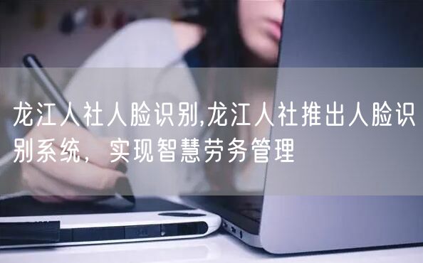 龙江人社人脸识别,龙江人社推出人脸识别系统，实现智慧劳务管理