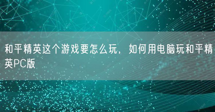 和平精英这个游戏要怎么玩，如何用电脑玩和平精英PC版