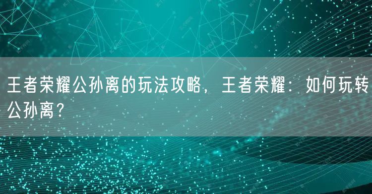 王者荣耀公孙离的玩法攻略，王者荣耀：如何玩转公孙离？