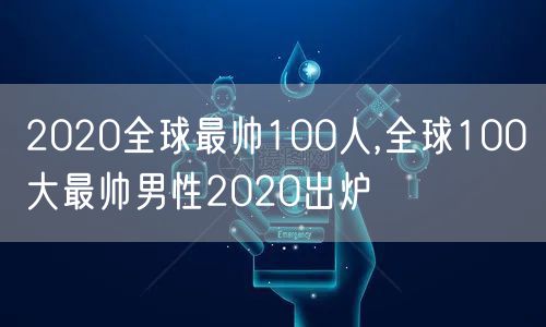 2020全球最帅100人,全球100大最帅男性2020出炉
