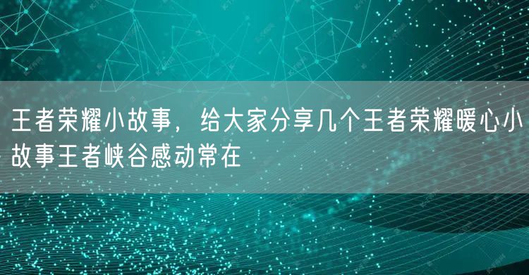 王者荣耀小故事，给大家分享几个王者荣耀暖心小故事王者峡谷感动常在