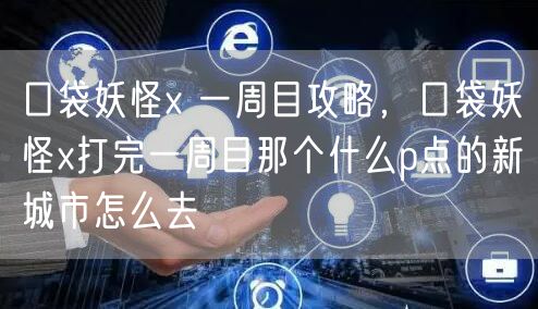 口袋妖怪x 一周目攻略，口袋妖怪x打完一周目那个什么p点的新城市怎么去