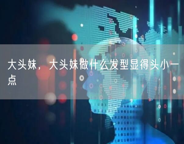 大头妹，大头妹做什么发型显得头小一点