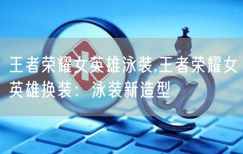 王者荣耀女英雄泳装,王者荣耀女英雄换装：泳装新造型