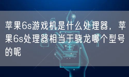 苹果6s游戏机是什么处理器，苹果6s处理器相当于骁龙哪个型号的呢