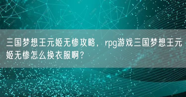 三国梦想王元姬无惨攻略，rpg游戏三国梦想王元姬无惨怎么换衣服啊？