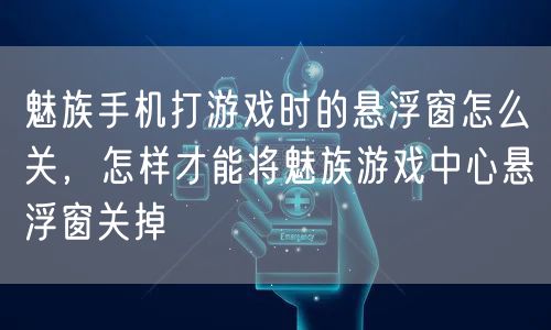 魅族手机打游戏时的悬浮窗怎么关，怎样才能将魅族游戏中心悬浮窗关掉