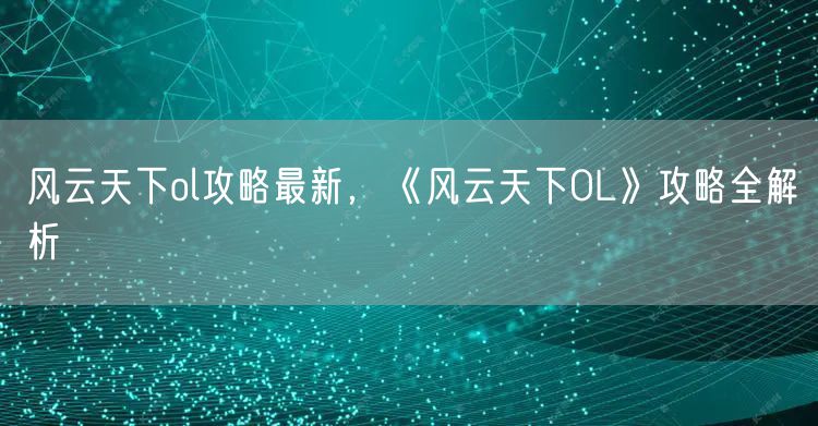风云天下ol攻略最新，《风云天下OL》攻略全解析