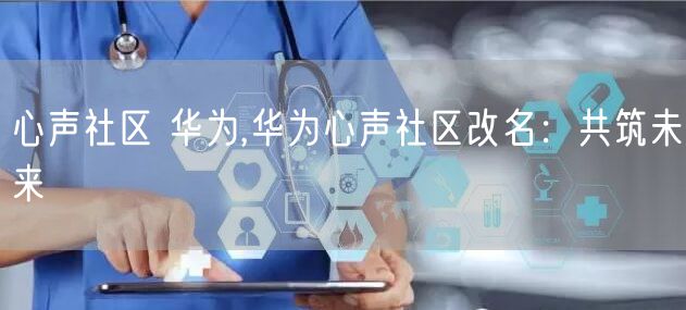 心声社区 华为,华为心声社区改名：共筑未来