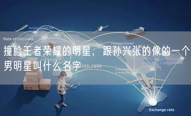 撞脸王者荣耀的明星，跟孙兴张的像的一个男明星叫什么名字
