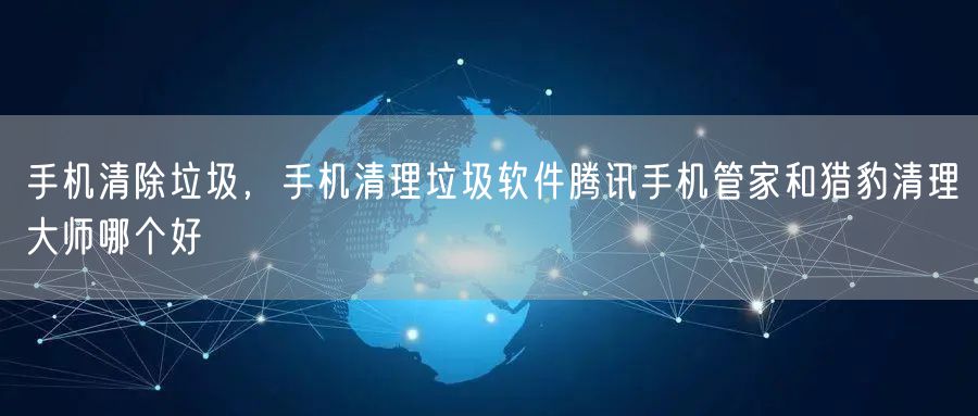 手机清除垃圾，手机清理垃圾软件腾讯手机管家和猎豹清理大师哪个好
