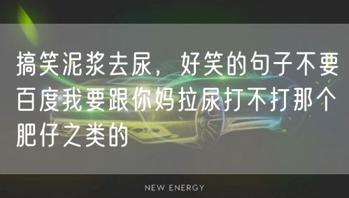 搞笑泥浆去尿，好笑的句子不要百度我要跟你妈拉尿打不打那个肥仔之类的
