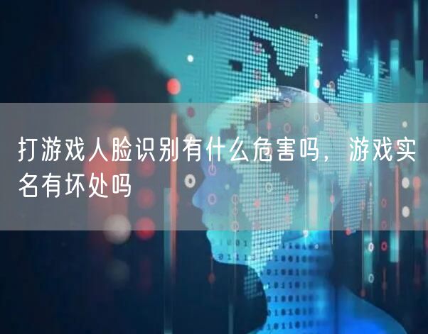 打游戏人脸识别有什么危害吗，游戏实名有坏处吗