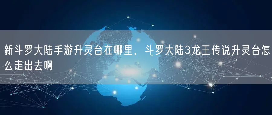 新斗罗大陆手游升灵台在哪里，斗罗大陆3龙王传说升灵台怎么走出去啊