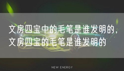 文房四宝中的毛笔是谁发明的，文房四宝的毛笔是谁发明的