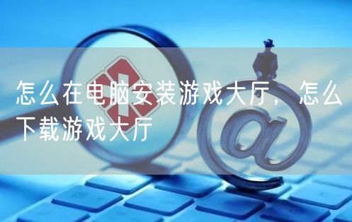 怎么在电脑安装游戏大厅，怎么下载游戏大厅