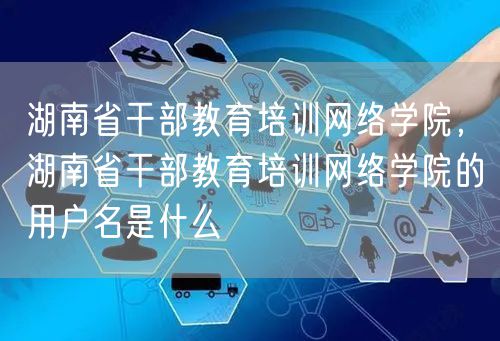 湖南省干部教育培训网络学院，湖南省干部教育培训网络学院的用户名是什么