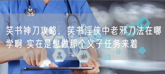 笑书神刀攻略，笑书淫侠中老邪刀法在哪学啊 实在是想做那个义子任务来着