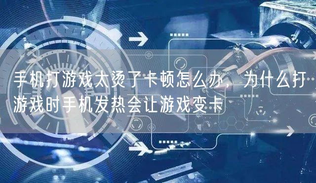 手机打游戏太烫了卡顿怎么办，为什么打游戏时手机发热会让游戏变卡