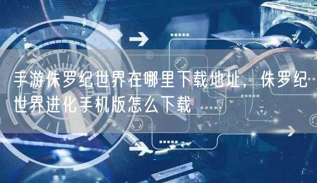 手游侏罗纪世界在哪里下载地址，侏罗纪世界进化手机版怎么下载