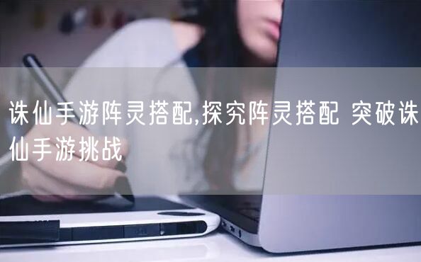 诛仙手游阵灵搭配,探究阵灵搭配 突破诛仙手游挑战