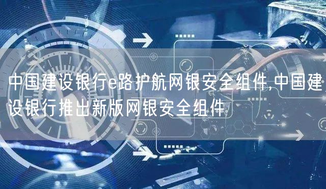 中国建设银行e路护航网银安全组件,中国建设银行推出新版网银安全组件