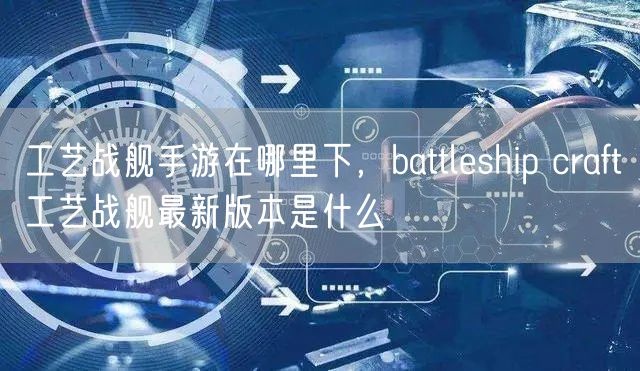 工艺战舰手游在哪里下，battleship craft工艺战舰最新版本是什么