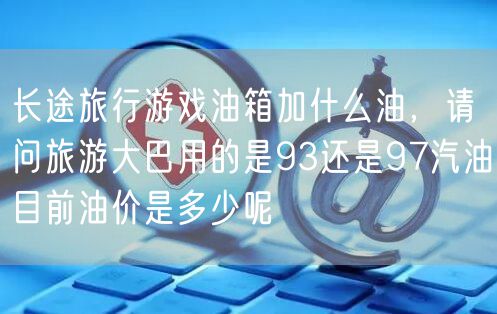 长途旅行游戏油箱加什么油，请问旅游大巴用的是93还是97汽油目前油价是多少呢