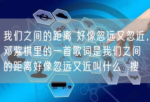 我们之间的距离 好像忽远又忽近，邓紫棋里的一首歌词是我们之间的距离好像忽远又近叫什么  搜