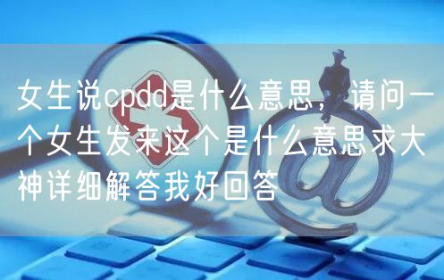 女生说cpdd是什么意思，请问一个女生发来这个是什么意思求大神详细解答我好回答