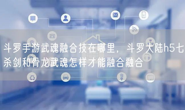 斗罗手游武魂融合技在哪里，斗罗大陆h5七杀剑和骨龙武魂怎样才能融合融合