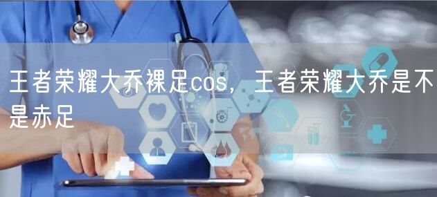 王者荣耀大乔裸足cos，王者荣耀大乔是不是赤足