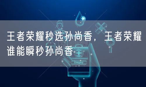王者荣耀秒选孙尚香，王者荣耀谁能瞬秒孙尚香