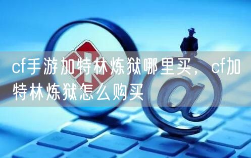cf手游加特林炼狱哪里买，cf加特林炼狱怎么购买