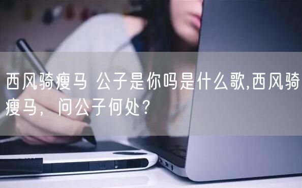 西风骑瘦马 公子是你吗是什么歌,西风骑瘦马，问公子何处？