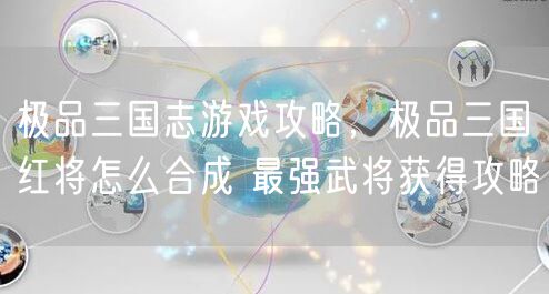 极品三国志游戏攻略，极品三国红将怎么合成 最强武将获得攻略