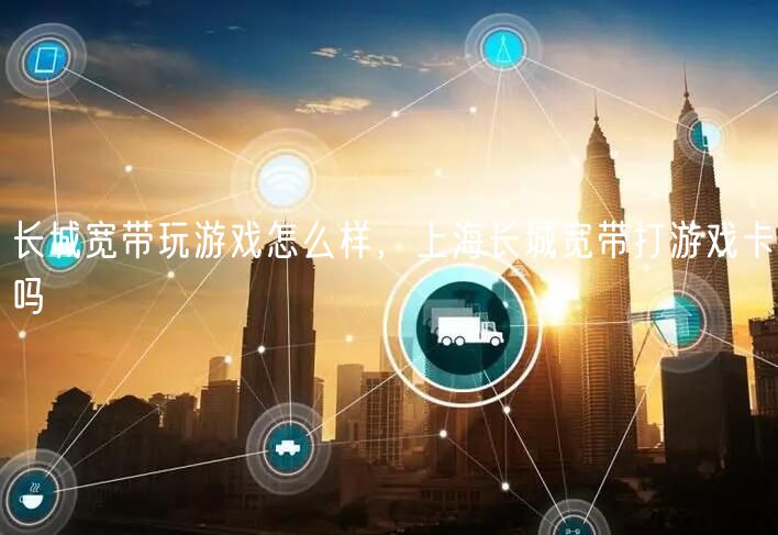 长城宽带玩游戏怎么样，上海长城宽带打游戏卡吗