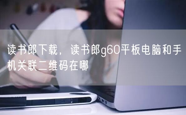 读书郎下载，读书郎g60平板电脑和手机关联二维码在哪