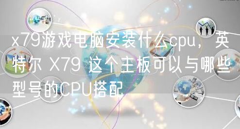 x79游戏电脑安装什么cpu，英特尔 X79 这个主板可以与哪些型号的CPU搭配